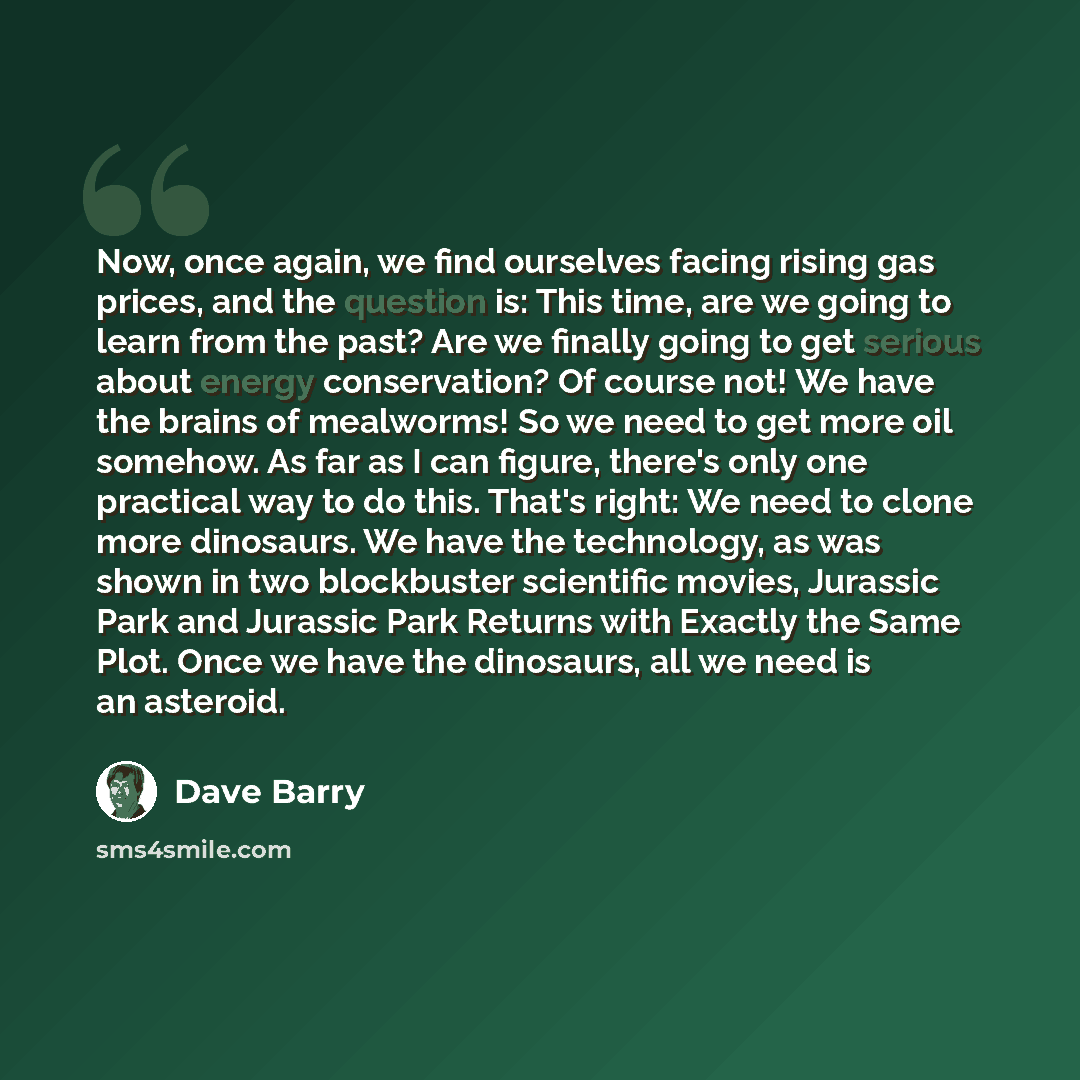 “Now, once again, we find ourselves facing rising gas prices, and the question is: This time, are we going to learn from the past? Are we finally going to get serious about energy conservation? Of course not! We have the brains of mealworms! So we need to get more oil somehow. As far as I can…” quote by Dave Barry
