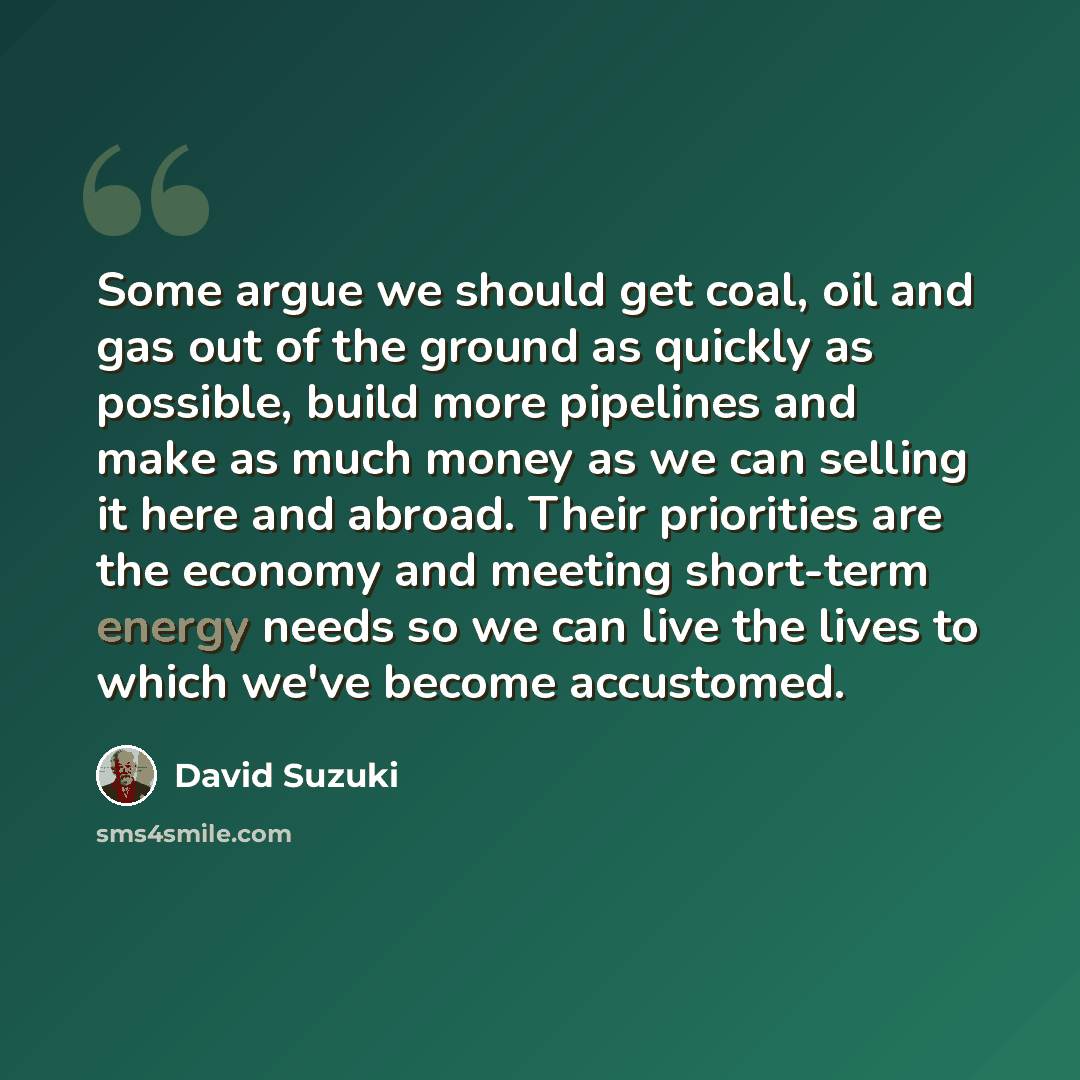 “Some argue we should get coal, oil and gas out of the ground as quickly as possible, build more pipelines and make as much money as we can selling it here and abroad. Their priorities are the economy and meeting short-term energy needs so we can live the lives to which we've become accustomed.” quote by David Suzuki