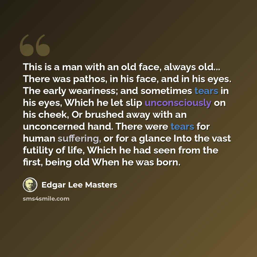 “This is a man with an old face, always old... There was pathos, in his face, and in his eyes. The early weariness; and sometimes tears in his eyes, Which he let slip unconsciously on his cheek, Or brushed away with an unconcerned hand. There were tears for human suffering, or for a glance Into the…” quote by Edgar Lee Masters