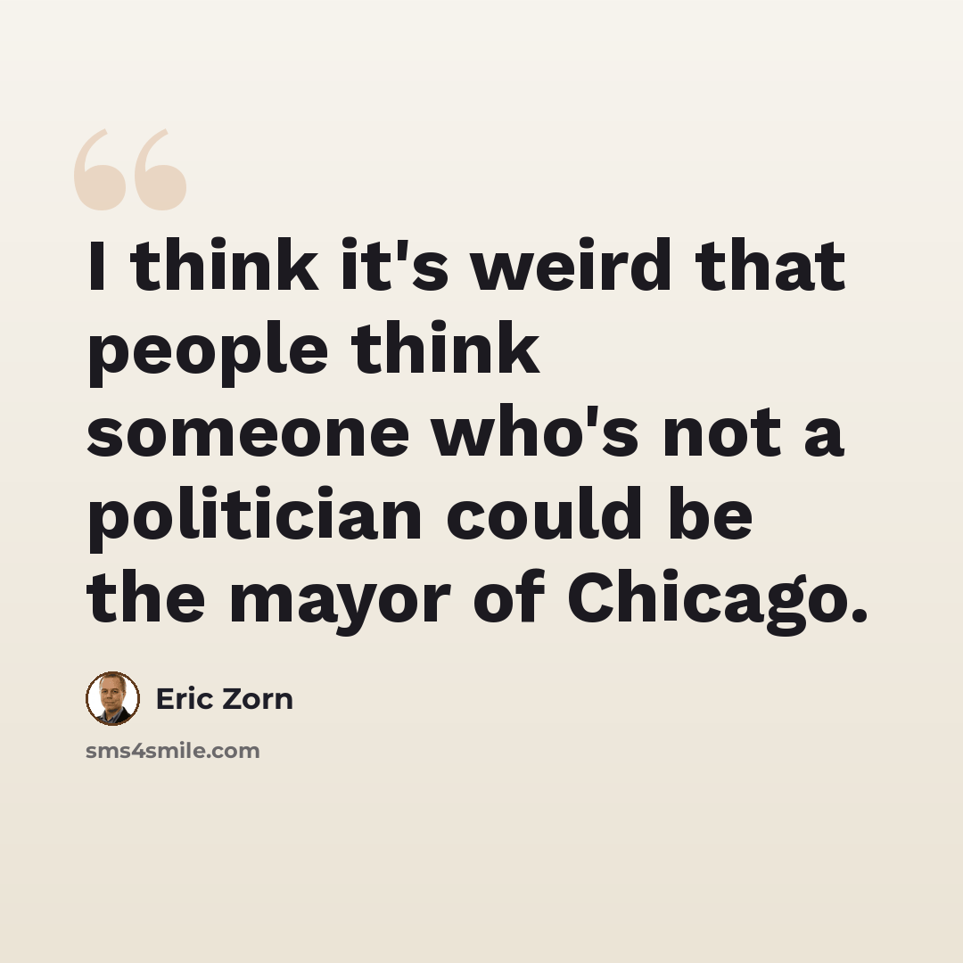 “I think it's weird that people think someone who's not a politician could be the mayor of Chicago.” quote by Eric Zorn