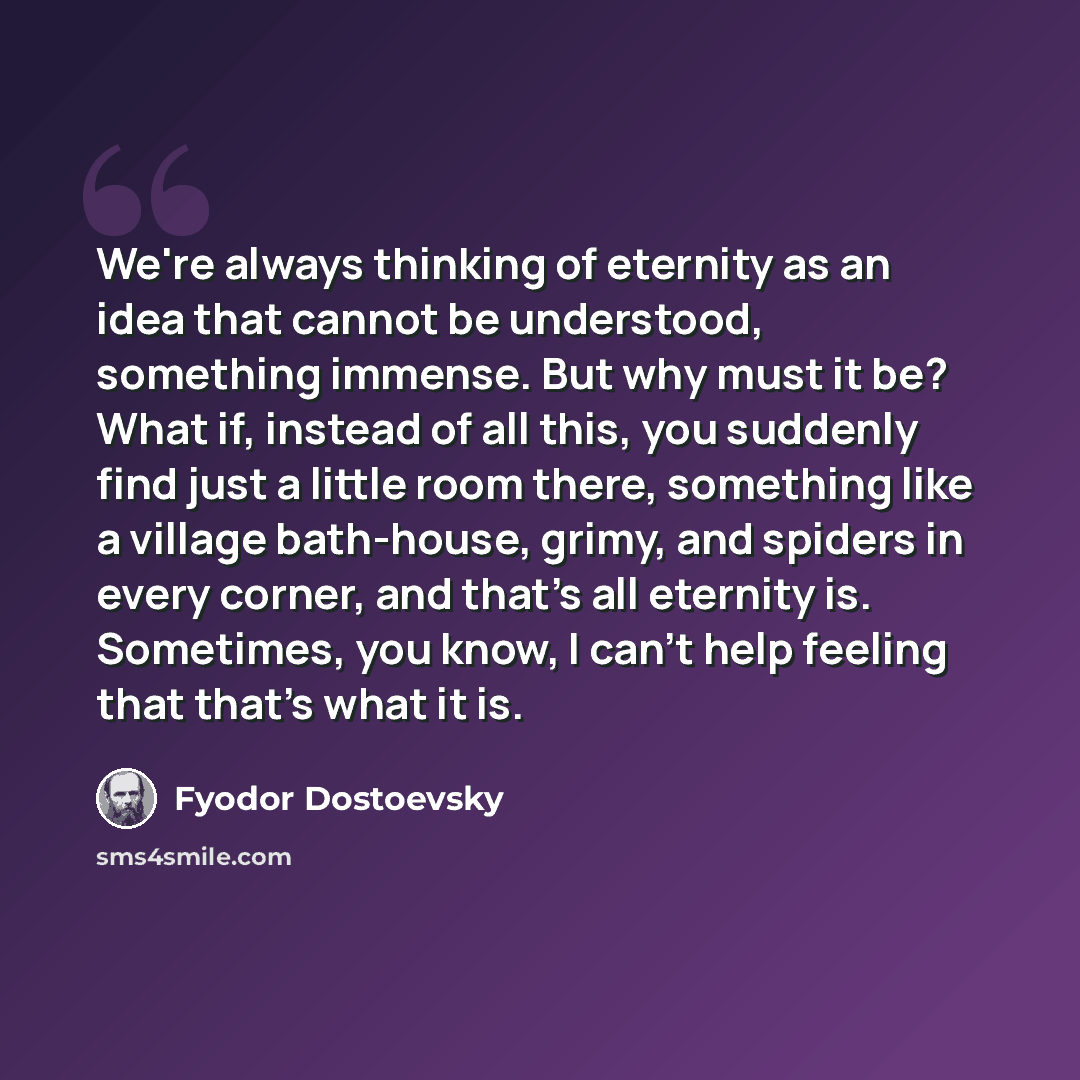“We're always thinking of eternity as an idea that cannot be understood, something immense. But why must it be? What if, instead of all this, you suddenly find just a little room there, something like a village bath-house, grimy, and spiders in every corner, and that's all eternity is. Sometimes…” quote by Fyodor Dostoevsky