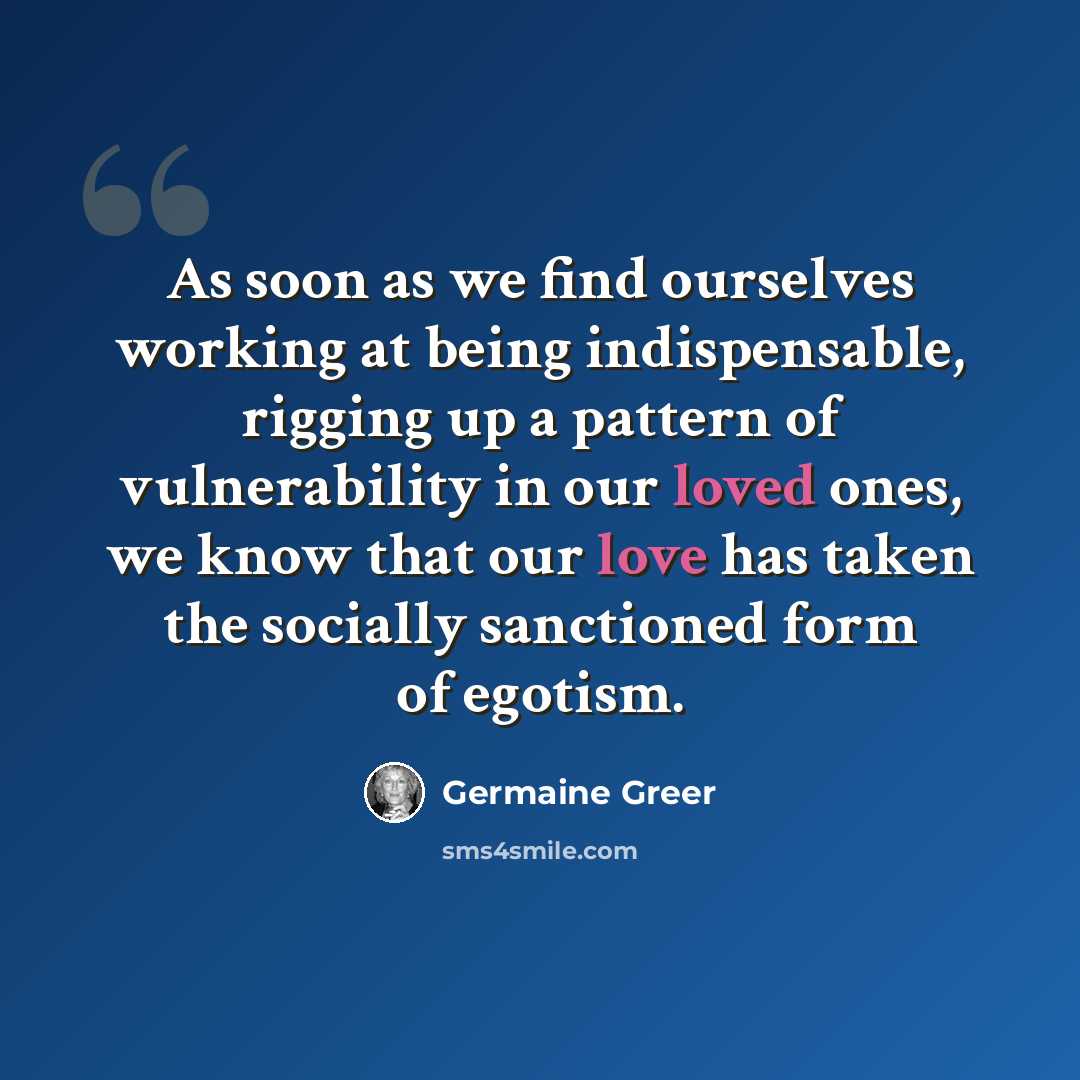 “As soon as we find ourselves working at being indispensable, rigging up a pattern of vulnerability in our loved ones, we know that our love has taken the socially sanctioned form of egotism.” quote by Germaine Greer