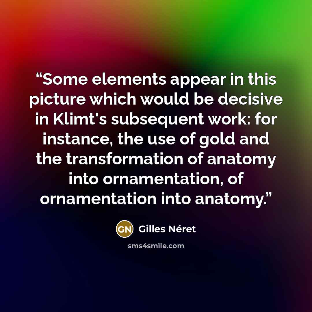 “Some elements appear in this picture which would be decisive in Klimt's subsequent work: for instance, the use of gold and the transformation of anatomy into ornamentation, of ornamentation into anatomy.” quote by Gilles Néret