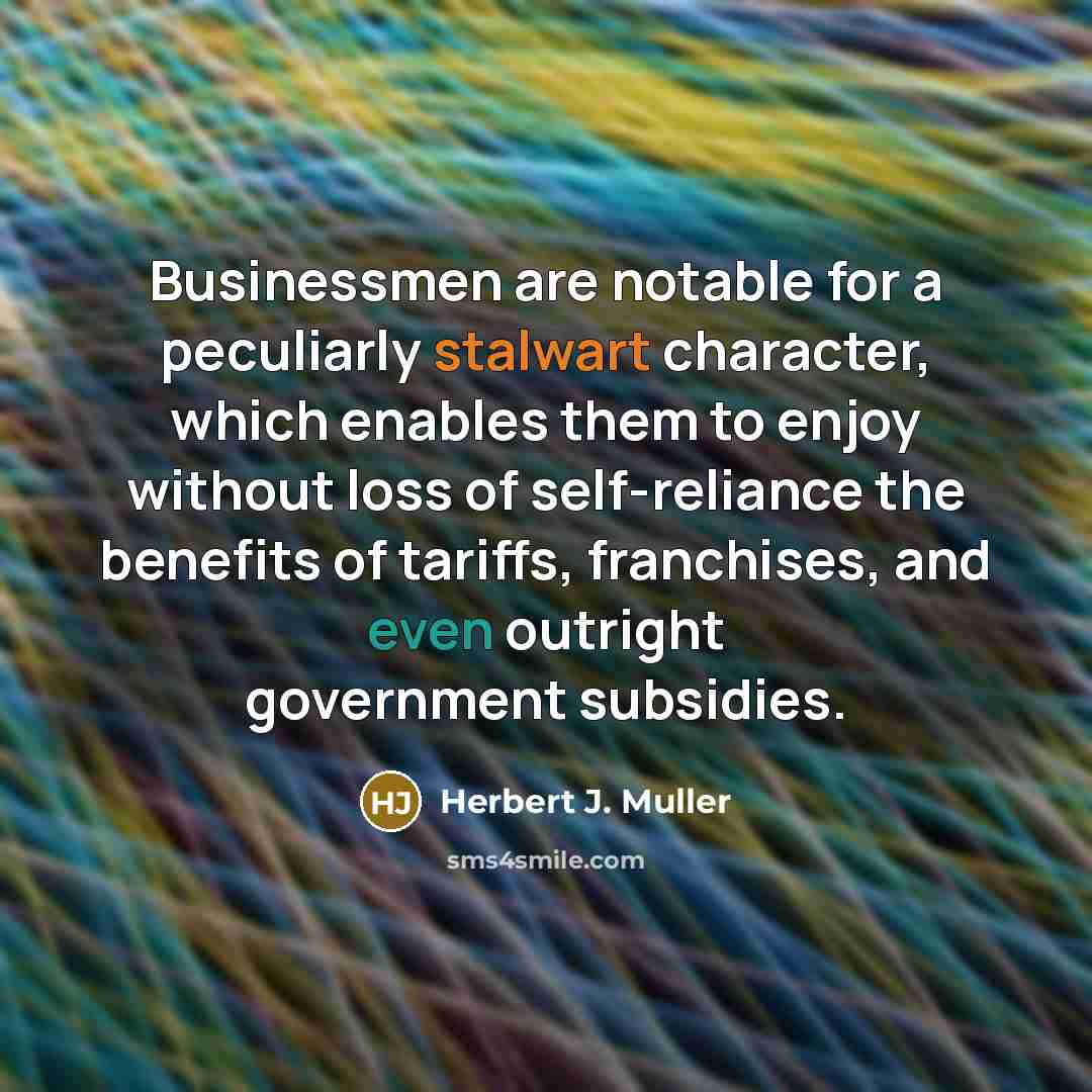 “Businessmen are notable for a peculiarly stalwart character, which enables them to enjoy without loss of self-reliance the benefits of tariffs, franchises, and even outright government subsidies.” quote by Herbert J. Muller