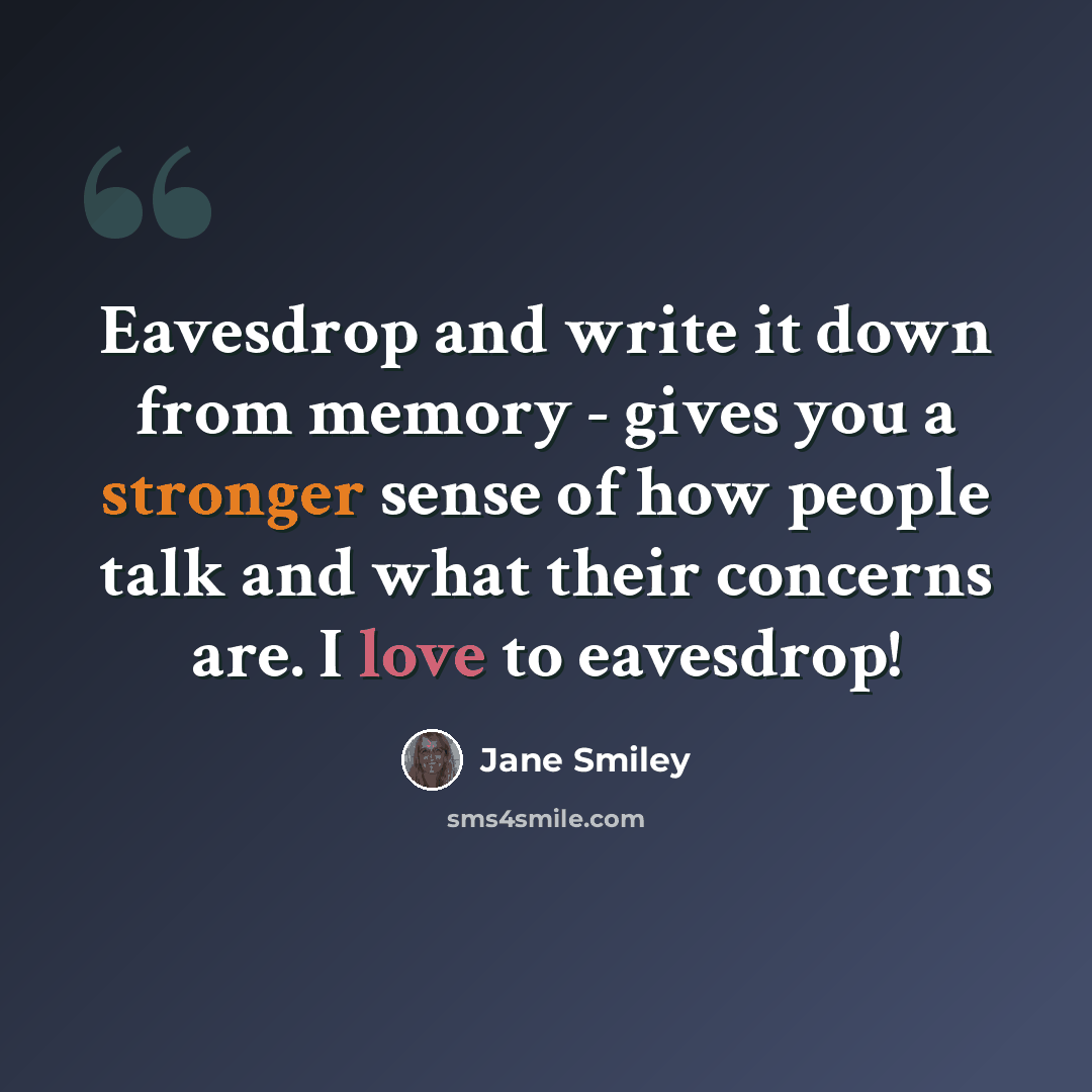 “Eavesdrop and write it down from memory - gives you a stronger sense of how people talk and what their concerns are. I love to eavesdrop!” quote by Jane Smiley