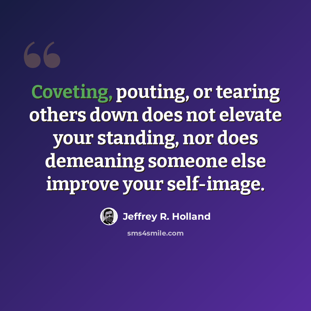 “Coveting, pouting, or tearing others down does not elevate your standing, nor does demeaning someone else improve your self-image.” quote by Jeffrey R. Holland