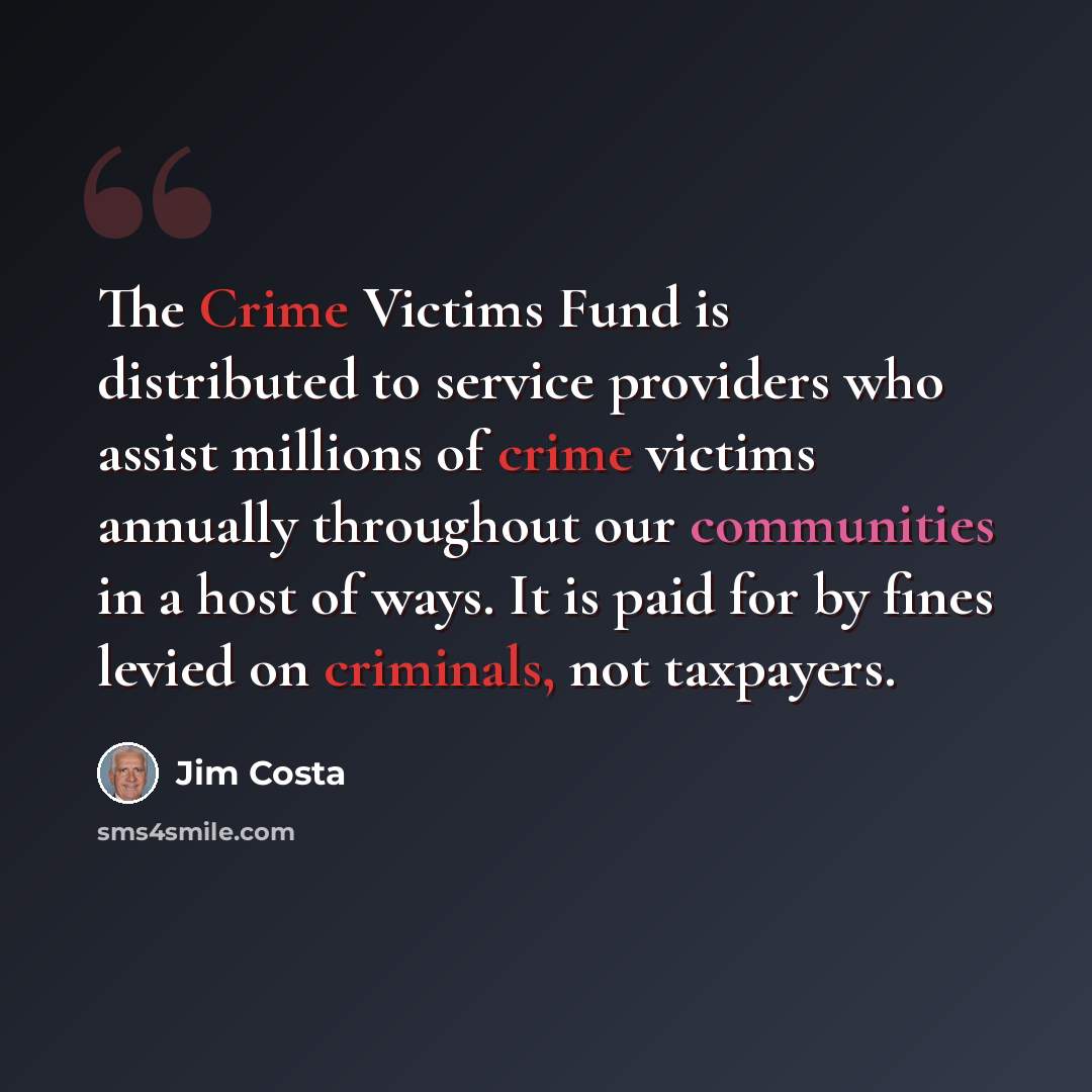 “The Crime Victims Fund is distributed to service providers who assist millions of crime victims annually throughout our communities in a host of ways. It is paid for by fines levied on criminals, not taxpayers.” quote by Jim Costa
