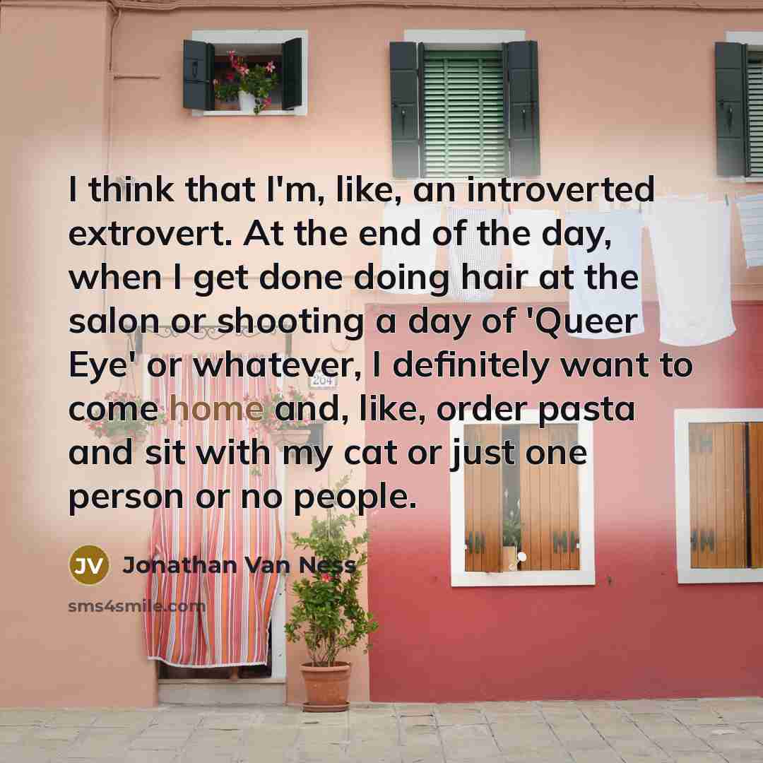 “I think that I'm, like, an introverted extrovert. At the end of the day, when I get done doing hair at the salon or shooting a day of 'Queer Eye' or whatever, I definitely want to come home and, like, order pasta and sit with my cat or just one person or no people.” quote by Jonathan Van Ness