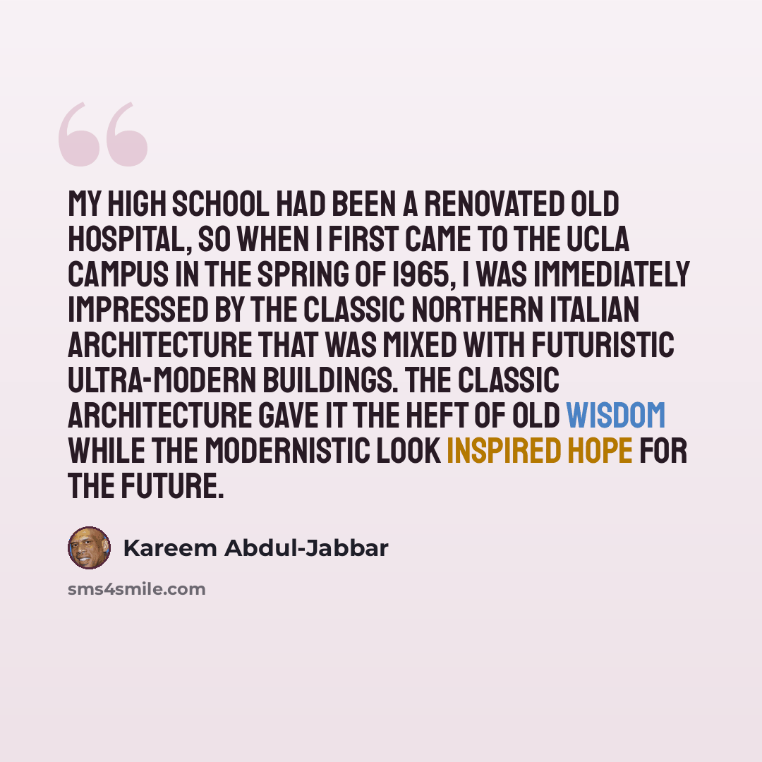 “My high school had been a renovated old hospital, so when I first came to the UCLA campus in the spring of 1965, I was immediately impressed by the classic northern Italian architecture that was mixed with futuristic ultra-modern buildings. The classic architecture gave it the heft of old wisdom…” quote by Kareem Abdul-Jabbar