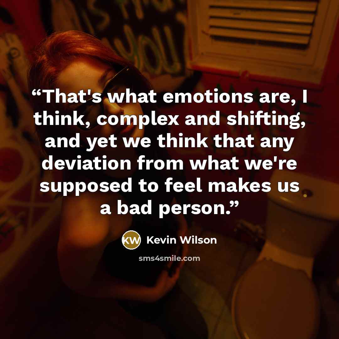 “That's what emotions are, I think, complex and shifting, and yet we think that any deviation from what we're supposed to feel makes us a bad person.” quote by Kevin Wilson