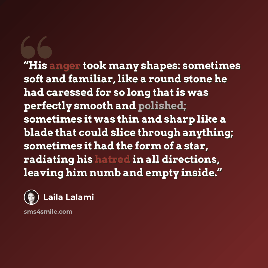 “His anger took many shapes: sometimes soft and familiar, like a round stone he had caressed for so long that is was perfectly smooth and polished; sometimes it was thin and sharp like a blade that could slice through anything; sometimes it had the form of a star, radiating his hatred in all…” quote by Laila Lalami