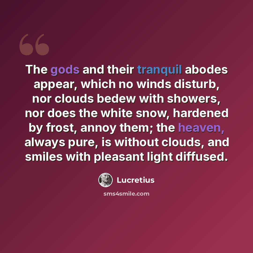 “The gods and their tranquil abodes appear, which no winds disturb, nor clouds bedew with showers, nor does the white snow, hardened by frost, annoy them; the heaven, always pure, is without clouds, and smiles with pleasant light diffused.” quote by Lucretius
