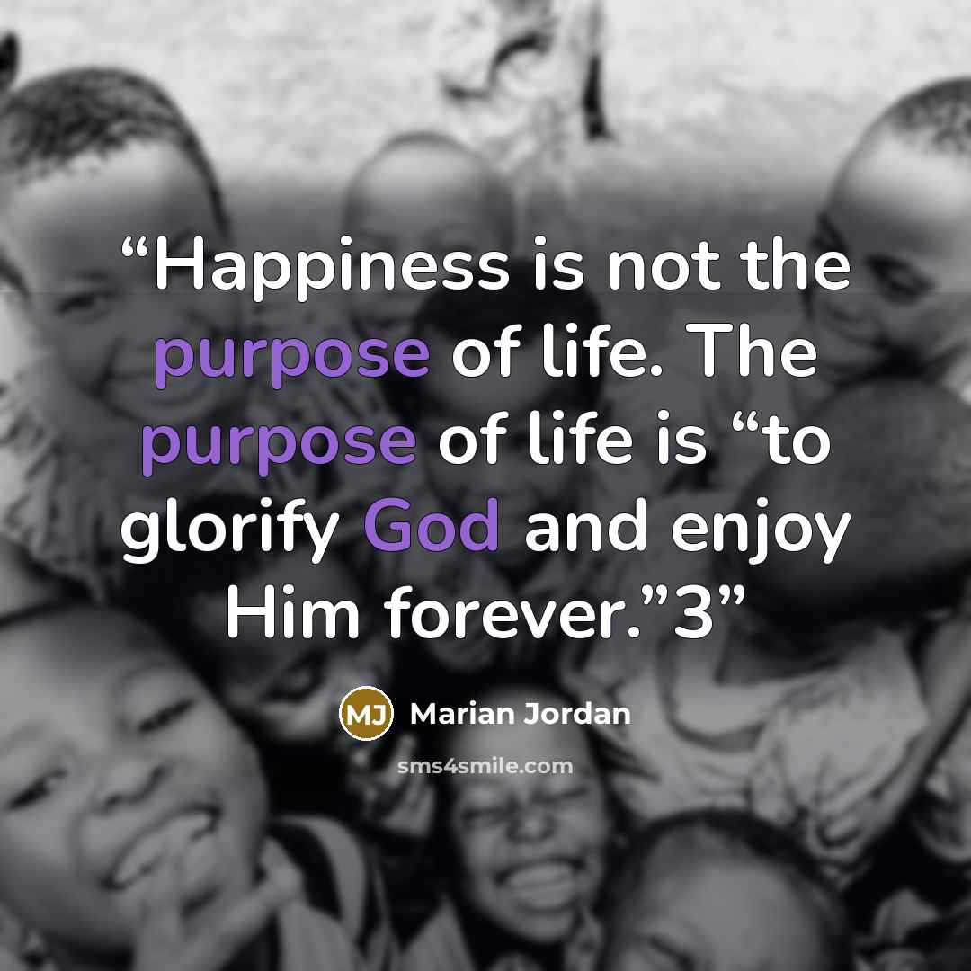 “Happiness is not the purpose of life. The purpose of life is “to glorify God and enjoy Him forever.”3” quote by Marian Jordan