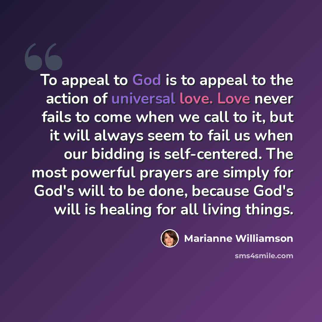 “To appeal to God is to appeal to the action of universal love. Love never fails to come when we call to it, but it will always seem to fail us when our bidding is self-centered. The most powerful prayers are simply for God's will to be done, because God's will is healing for all living things.” quote by Marianne Williamson