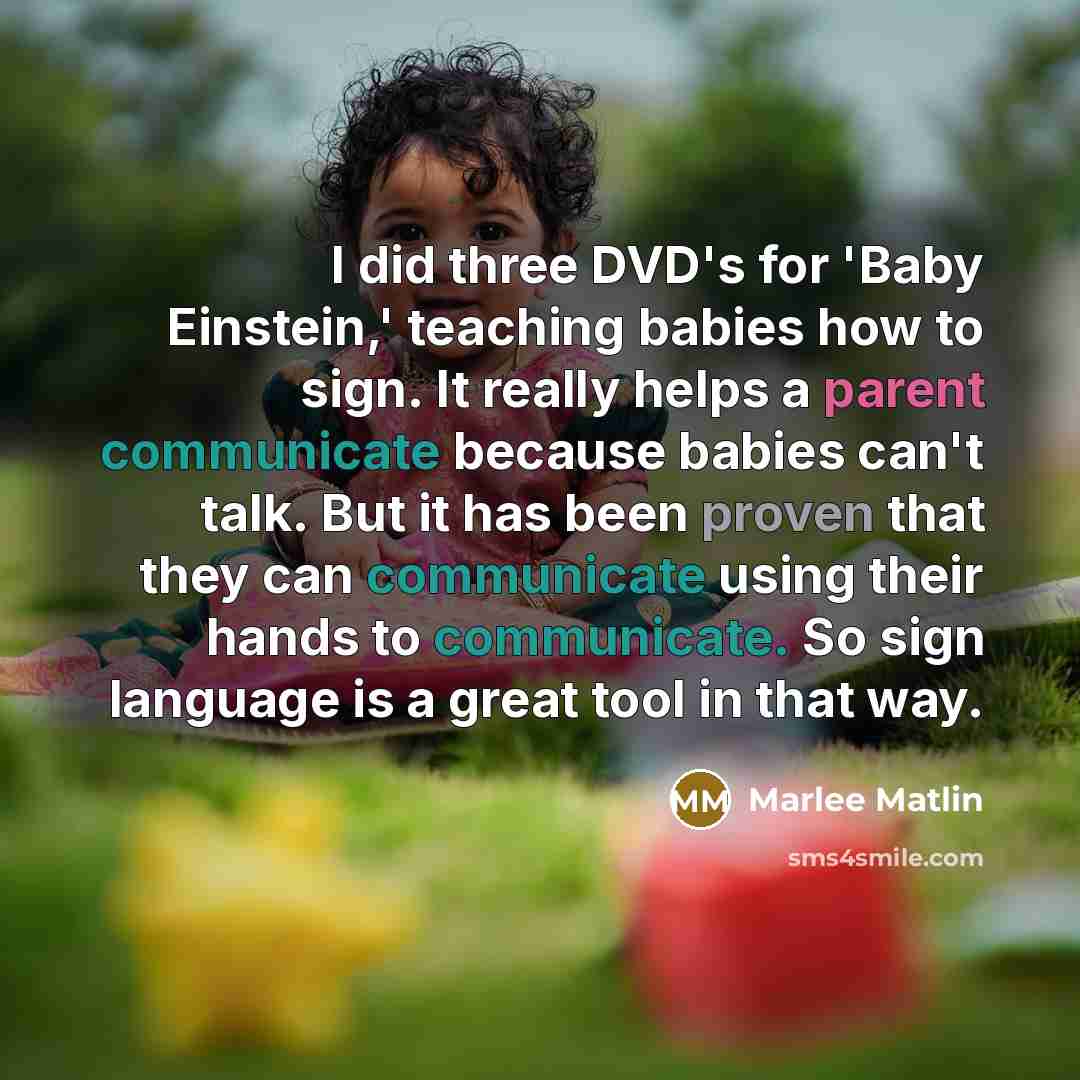 “I did three DVD's for 'Baby Einstein,' teaching babies how to sign. It really helps a parent communicate because babies can't talk. But it has been proven that they can communicate using their hands to communicate. So sign language is a great tool in that way.” quote by Marlee Matlin