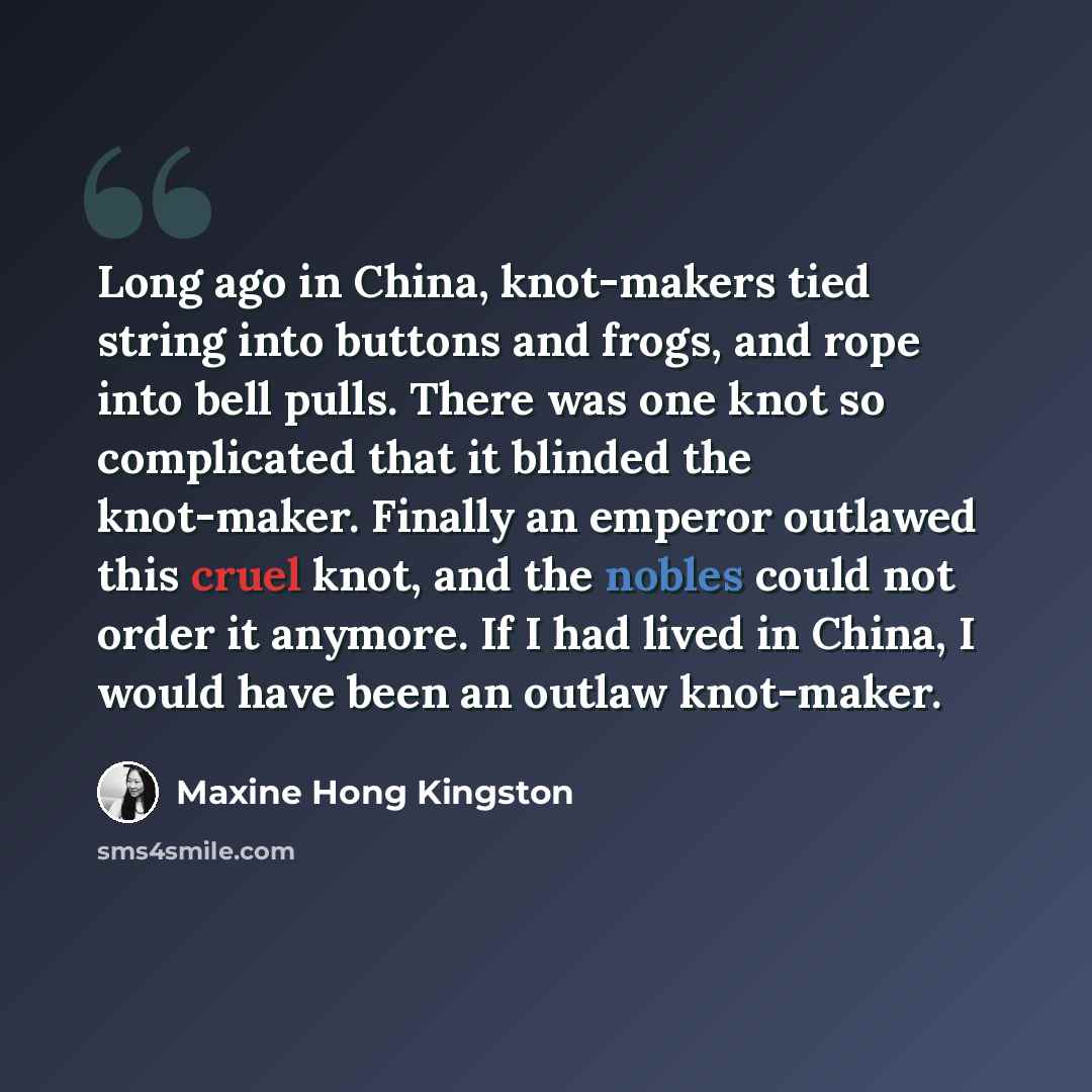 “Long ago in China, knot-makers tied string into buttons and frogs, and rope into bell pulls. There was one knot so complicated that it blinded the knot-maker. Finally an emperor outlawed this cruel knot, and the nobles could not order it anymore. If I had lived in China, I would have been an…” quote by Maxine Hong Kingston
