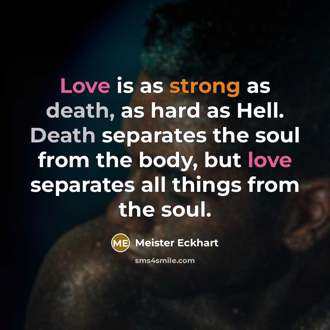 “Love is as strong as death, as hard as Hell. Death separates the soul from the body, but love separates all things from the soul.” quote by Meister Eckhart
