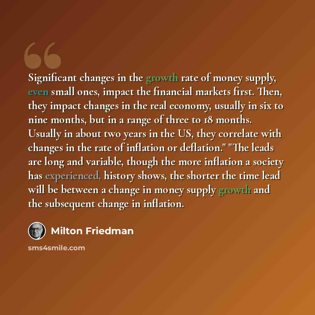 “Significant changes in the growth rate of money supply, even small ones, impact the financial markets first. Then, they impact changes in the real economy, usually in six to nine months, but in a range of three to 18 months. Usually in about two years in the US, they correlate with changes in the…” quote by Milton Friedman