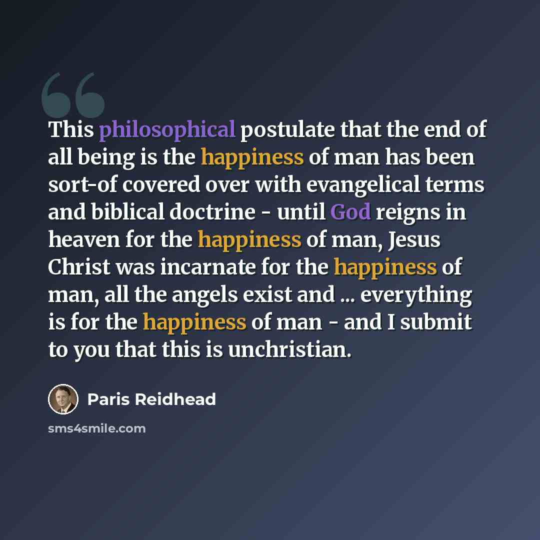 “This philosophical postulate that the end of all being is the happiness of man has been sort-of covered over with evangelical terms and biblical doctrine - until God reigns in heaven for the happiness of man, Jesus Christ was incarnate for the happiness of man, all the angels exist and…” quote by Paris Reidhead