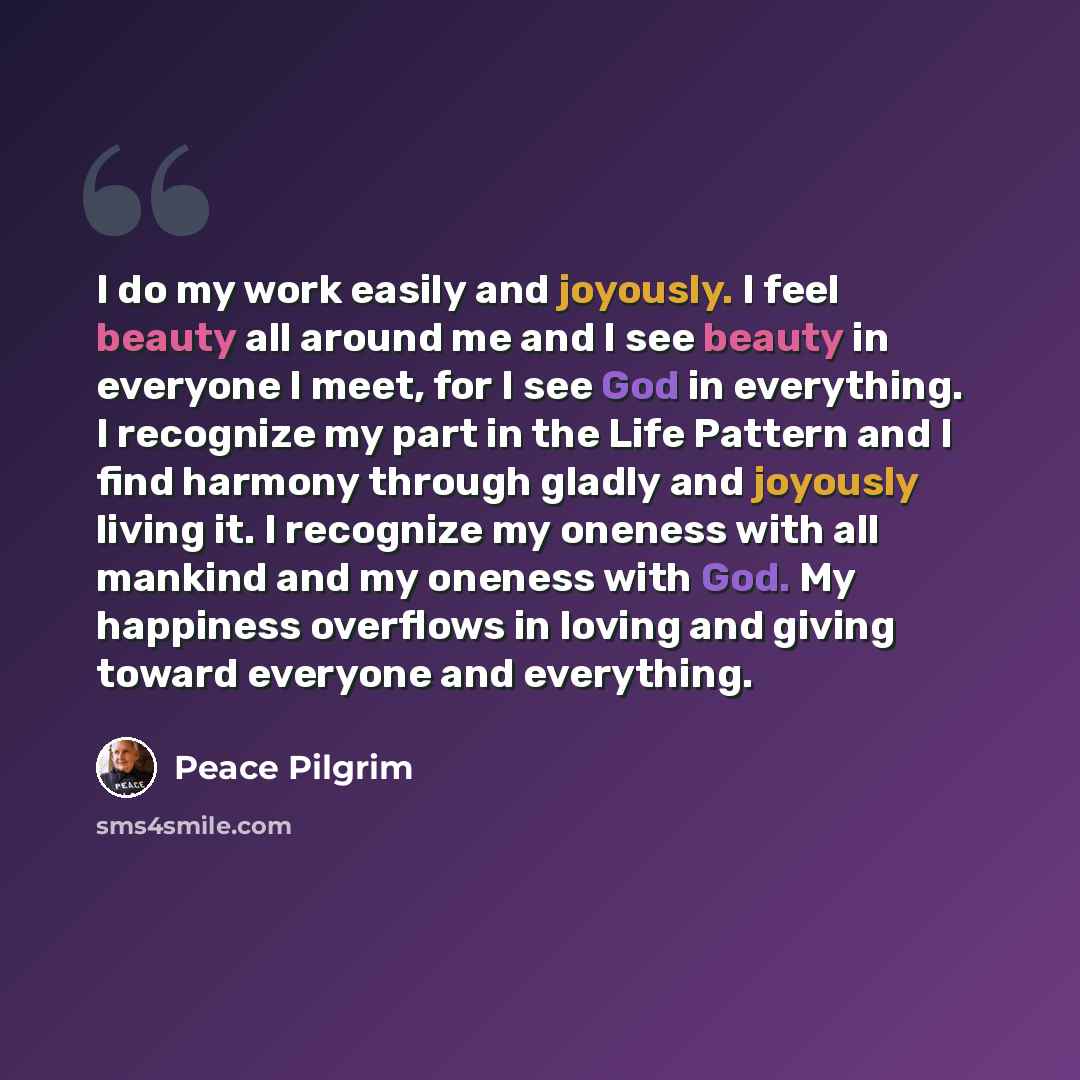“I do my work easily and joyously. I feel beauty all around me and I see beauty in everyone I meet, for I see God in everything. I recognize my part in the Life Pattern and I find harmony through gladly and joyously living it. I recognize my oneness with all mankind and my oneness with God. My…” quote by Peace Pilgrim