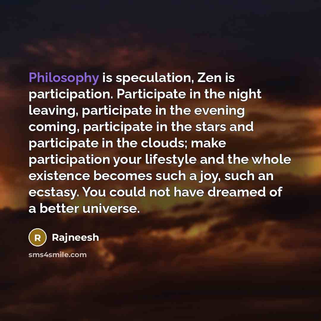 “Philosophy is speculation, Zen is participation. Participate in the night leaving, participate in the evening coming, participate in the stars and participate in the clouds; make participation your lifestyle and the whole existence becomes such a joy, such an ecstasy. You could not have dreamed of…” quote by Rajneesh