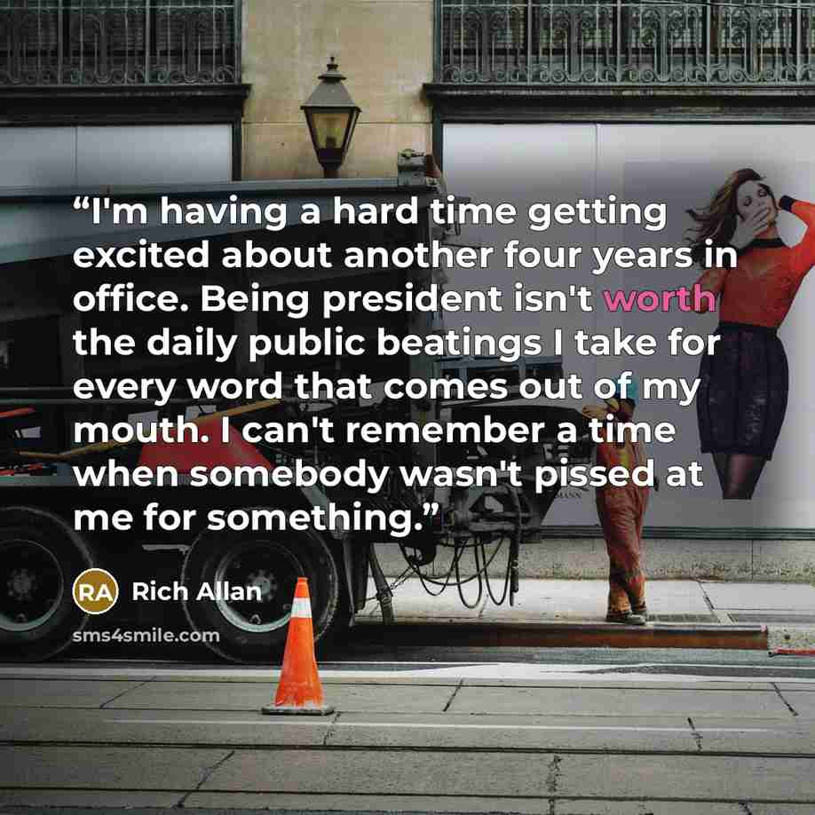 “I'm having a hard time getting excited about another four years in office. Being president isn't worth the daily public beatings I take for every word that comes out of my mouth. I can't remember a time when somebody wasn't pissed at me for something.” quote by Rich Allan