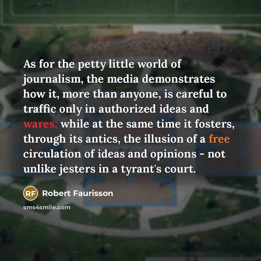 “As for the petty little world of journalism, the media demonstrates how it, more than anyone, is careful to traffic only in authorized ideas and wares; while at the same time it fosters, through its antics, the illusion of a free circulation of ideas and opinions - not unlike jesters in a tyrant's…” quote by Robert Faurisson