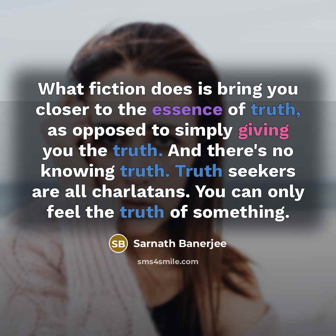“What fiction does is bring you closer to the essence of truth, as opposed to simply giving you the truth. And there's no knowing truth. Truth seekers are all charlatans. You can only feel the truth of something.” quote by Sarnath Banerjee