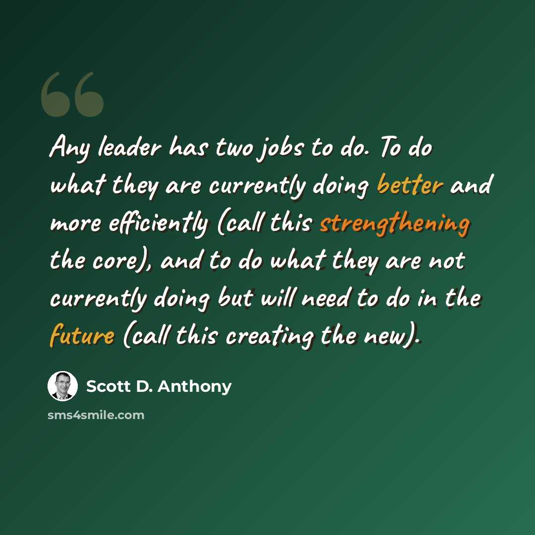 “Any leader has two jobs to do. To do what they are currently doing better and more efficiently (call this strengthening the core), and to do what they are not currently doing but will need to do in the future (call this creating the new).” quote by Scott D. Anthony