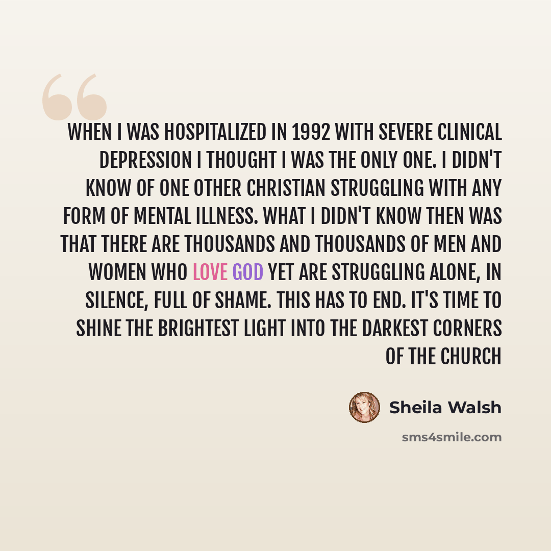 “When I was hospitalized in 1992 with severe clinical depression I thought I was the only one. I didn't know of one other Christian struggling with any form of mental illness. What I didn't know then was that there are thousands and thousands of men and women who love God yet are struggling alone…” quote by Sheila Walsh