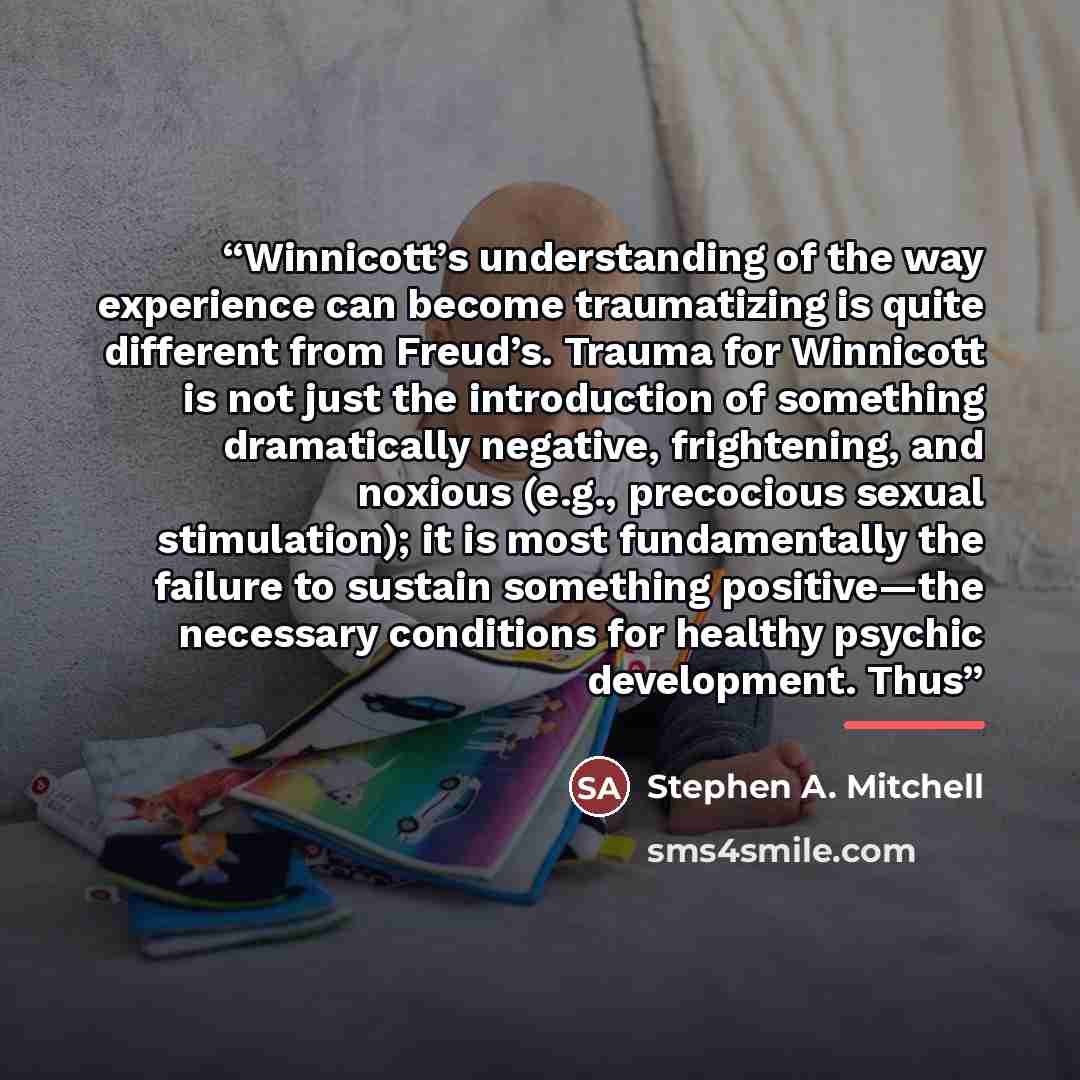 “Winnicott’s understanding of the way experience can become traumatizing is quite different from Freud’s. Trauma for Winnicott is not just the introduction of something dramatically negative, frightening, and noxious (e.g., precocious sexual stimulation); it is most fundamentally the failure to…” quote by Stephen A. Mitchell