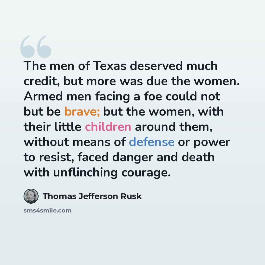 “The men of Texas deserved much credit, but more was due the women. Armed men facing a foe could not but be brave; but the women, with their little children around them, without means of defense or power to resist, faced danger and death with unflinching courage.” quote by Thomas Jefferson Rusk