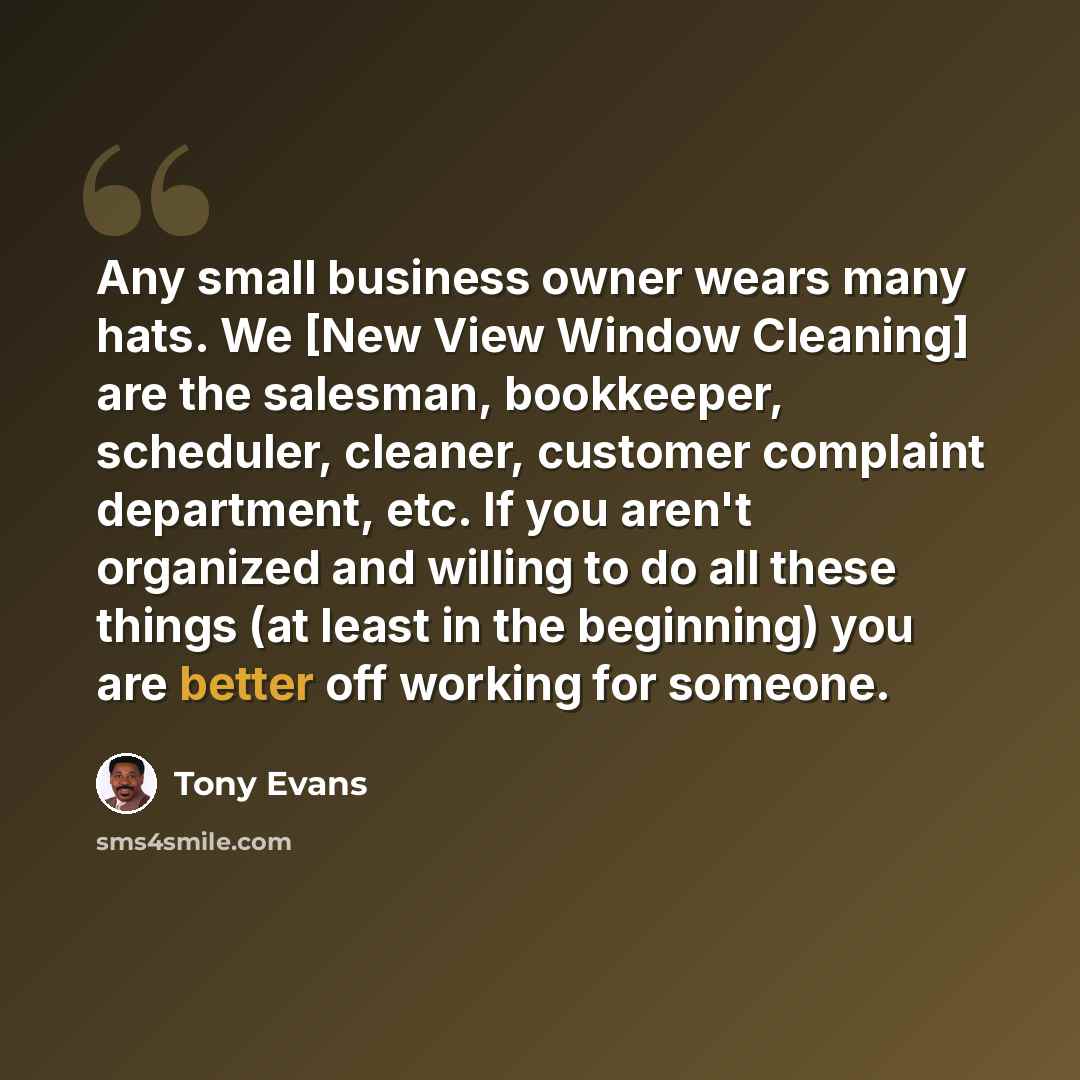 “Any small business owner wears many hats. We [New View Window Cleaning] are the salesman, bookkeeper, scheduler, cleaner, customer complaint department, etc. If you aren't organized and willing to do all these things (at least in the beginning) you are better off working for someone.” quote by Tony Evans
