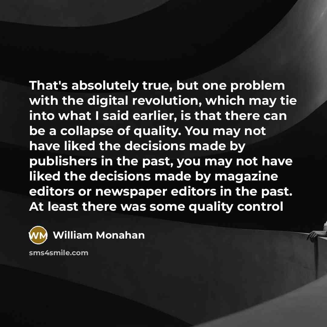 “That's absolutely true, but one problem with the digital revolution, which may tie into what I said earlier, is that there can be a collapse of quality. You may not have liked the decisions made by publishers in the past, you may not have liked the decisions made by magazine editors or newspaper…” quote by William Monahan