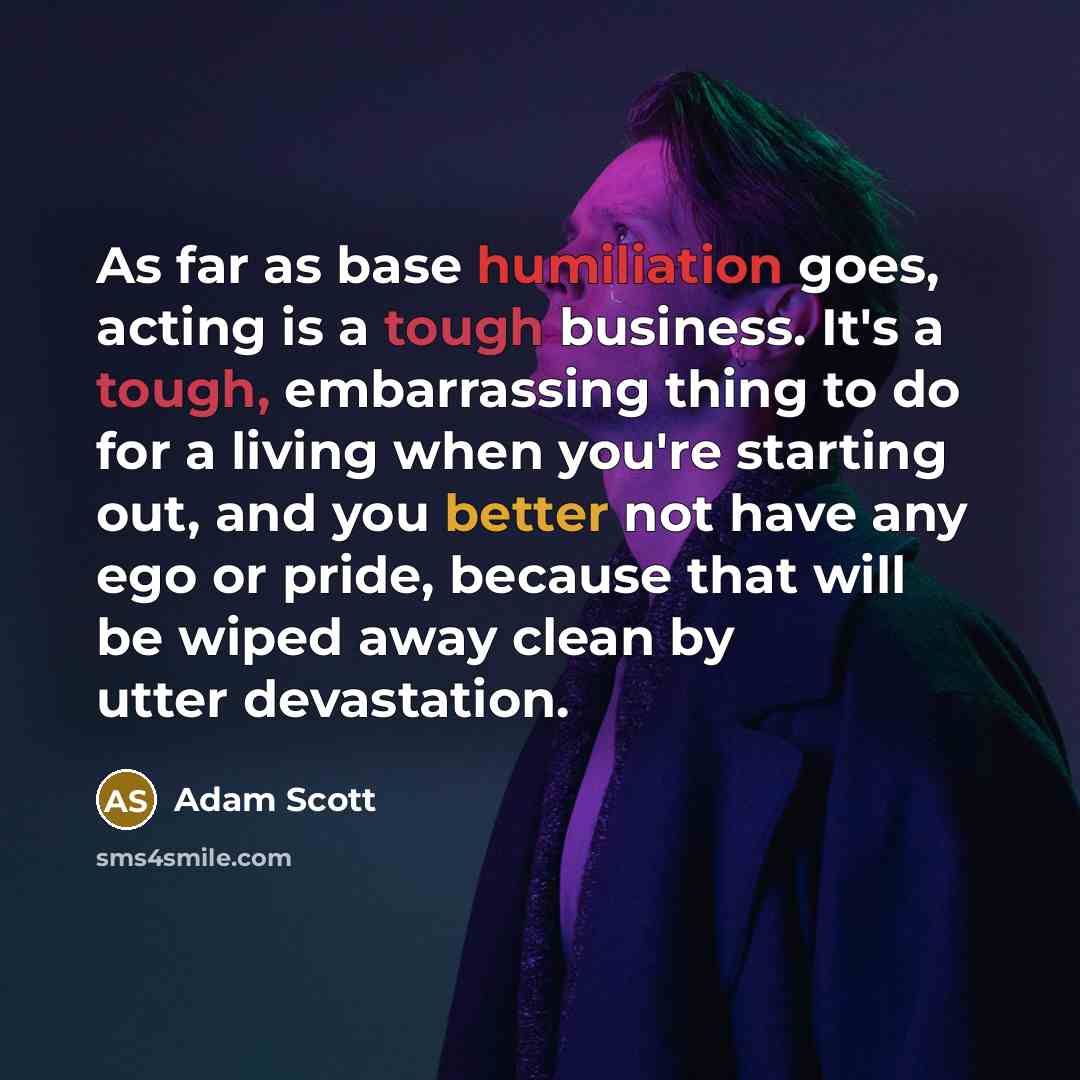 “As far as base humiliation goes, acting is a tough business. It's a tough, embarrassing thing to do for a living when you're starting out, and you better not have any ego or pride, because that will be wiped away clean by utter devastation.” quote by Adam Scott