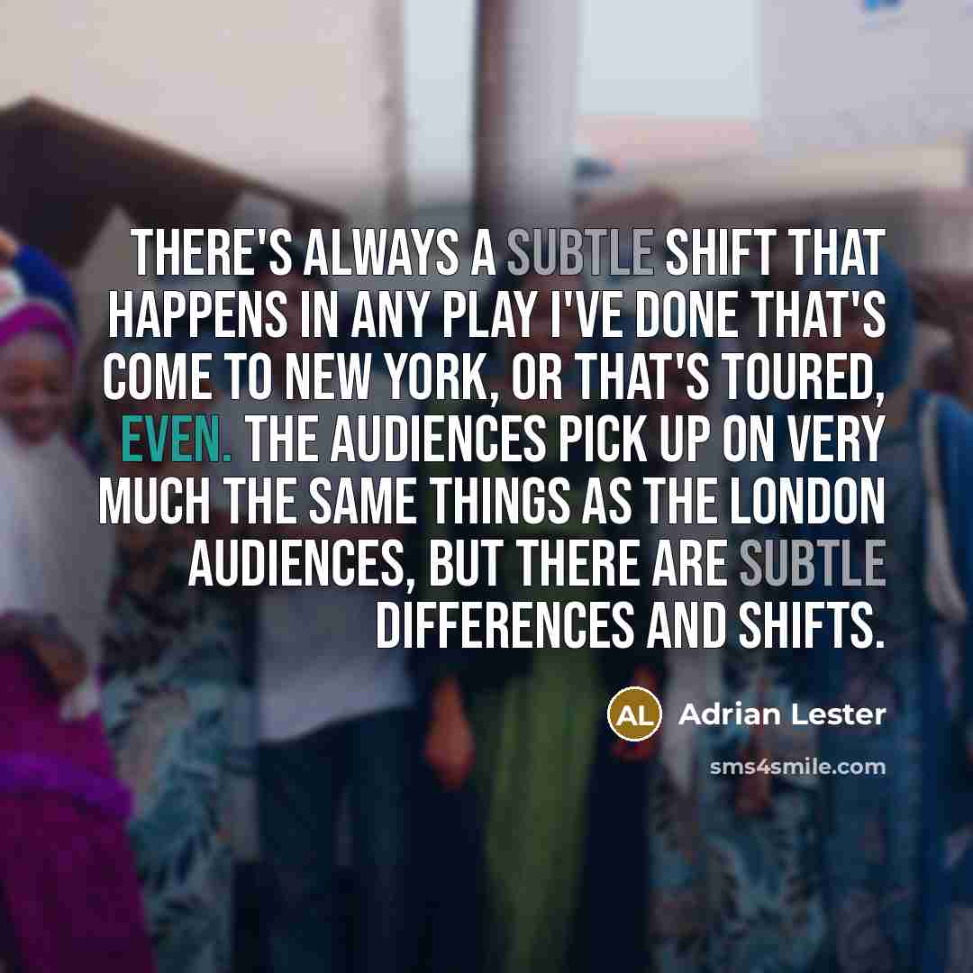 “There's always a subtle shift that happens in any play I've done that's come to New York, or that's toured, even. The audiences pick up on very much the same things as the London audiences, but there are subtle differences and shifts.” quote by Adrian Lester
