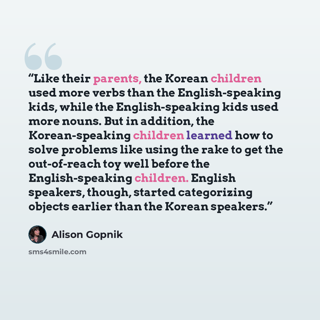 “Like their parents, the Korean children used more verbs than the English-speaking kids, while the English-speaking kids used more nouns. But in addition, the Korean-speaking children learned how to solve problems like using the rake to get the out-of-reach toy well before the English-speaking…” quote by Alison Gopnik