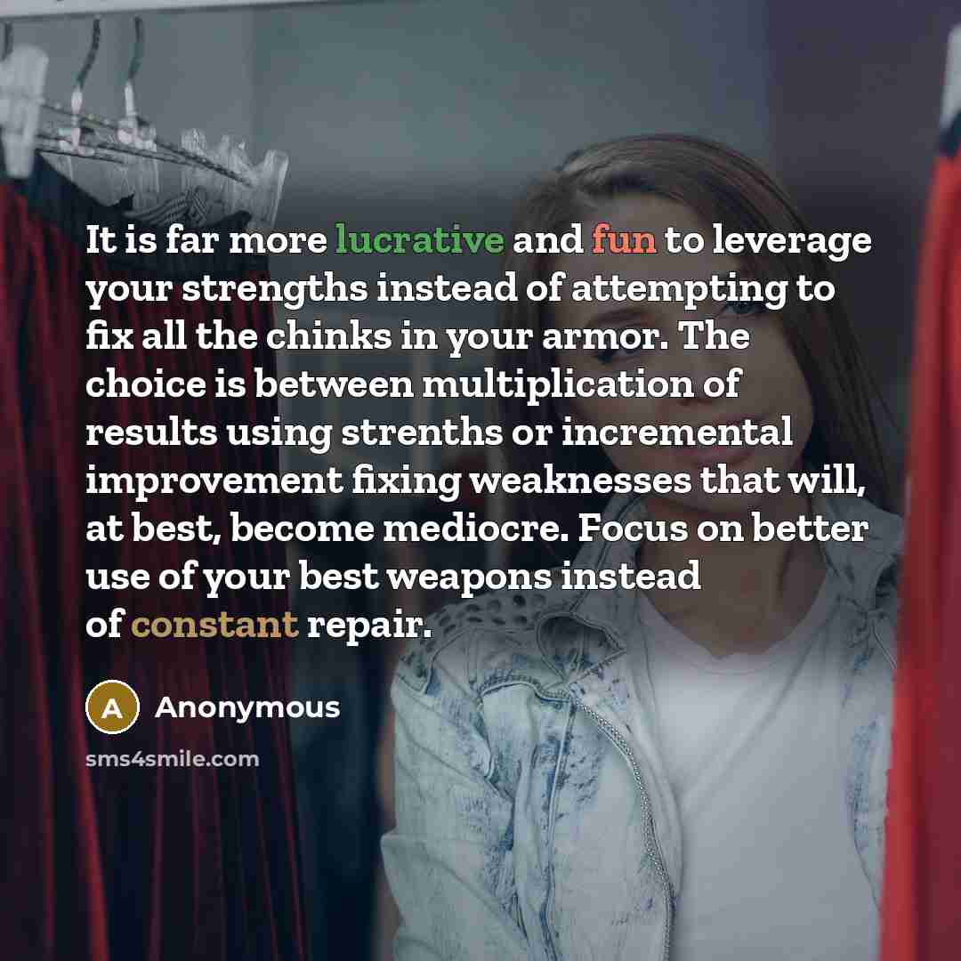 “It is far more lucrative and fun to leverage your strengths instead of attempting to fix all the chinks in your armor. The choice is between multiplication of results using strenths or incremental improvement fixing weaknesses that will, at best, become mediocre. Focus on better use of your best…” quote by Anonymous