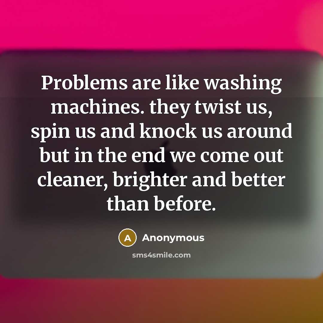 “Problems are like washing machines. they twist us, spin us and knock us around but in the end we come out cleaner, brighter and better than before.” quote by Anonymous