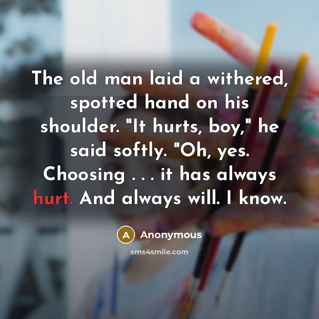 “The old man laid a withered, spotted hand on his shoulder. "It hurts, boy," he said softly. "Oh, yes. Choosing . . . it has always hurt. And always will. I know.” quote by Anonymous