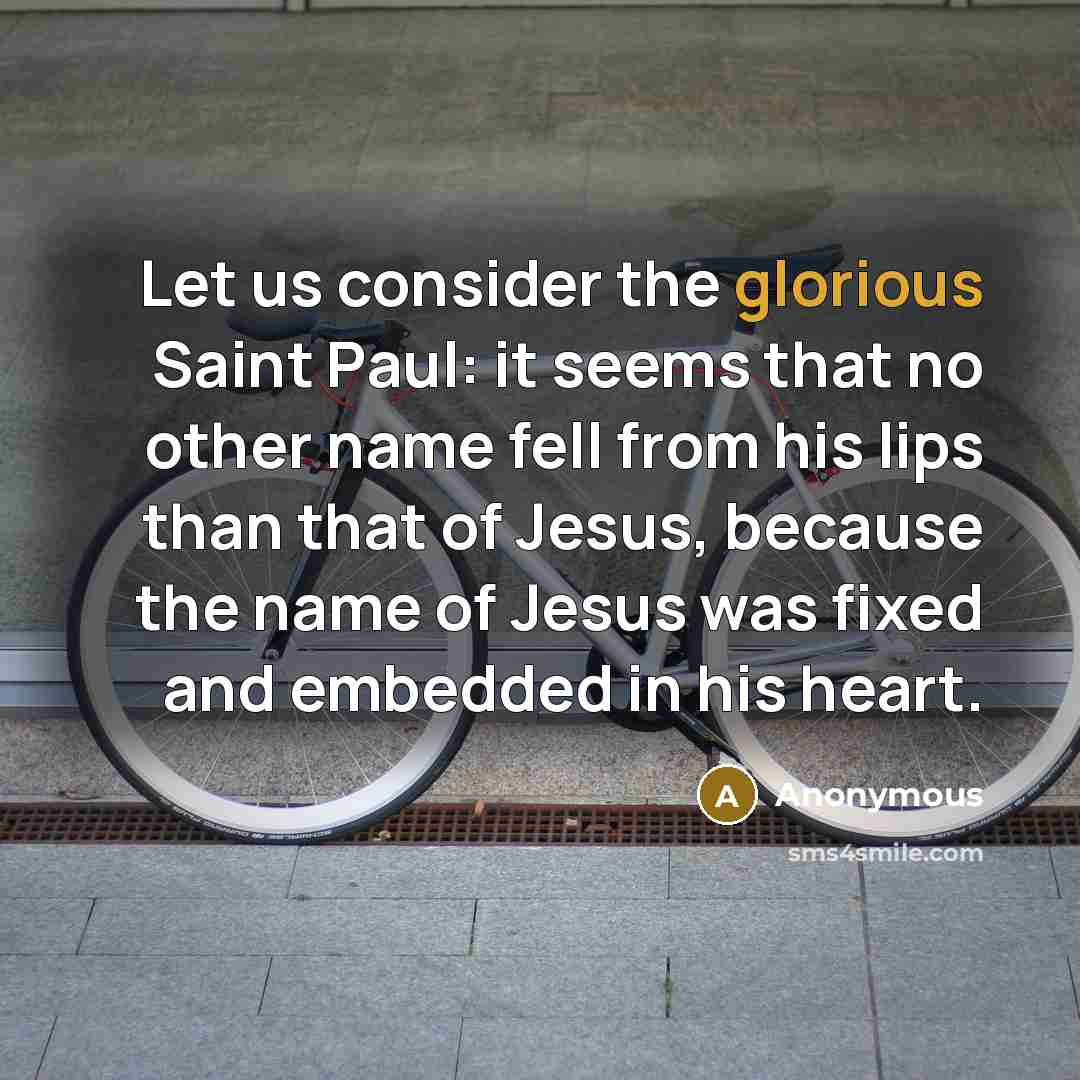 “Let us consider the glorious Saint Paul: it seems that no other name fell from his lips than that of Jesus, because the name of Jesus was fixed and embedded in his heart.” quote by Anonymous