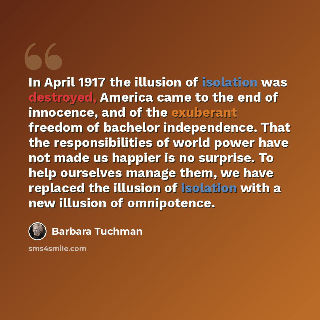 “In April 1917 the illusion of isolation was destroyed, America came to the end of innocence, and of the exuberant freedom of bachelor independence. That the responsibilities of world power have not made us happier is no surprise. To help ourselves manage them, we have replaced the illusion of…” quote by Barbara Tuchman