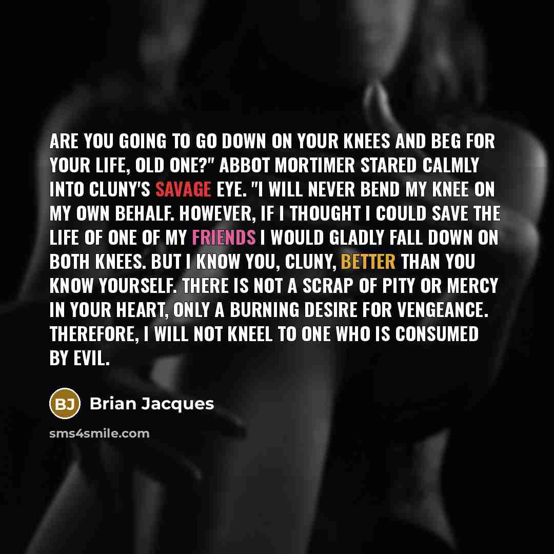 “Are you going to go down on your knees and beg for your life, old one?" Abbot Mortimer stared calmly into Cluny's savage eye. "I will never bend my knee on my own behalf. However, if I thought I could save the life of one of my friends I would gladly fall down on both knees. But I know you, Cluny…” quote by Brian Jacques