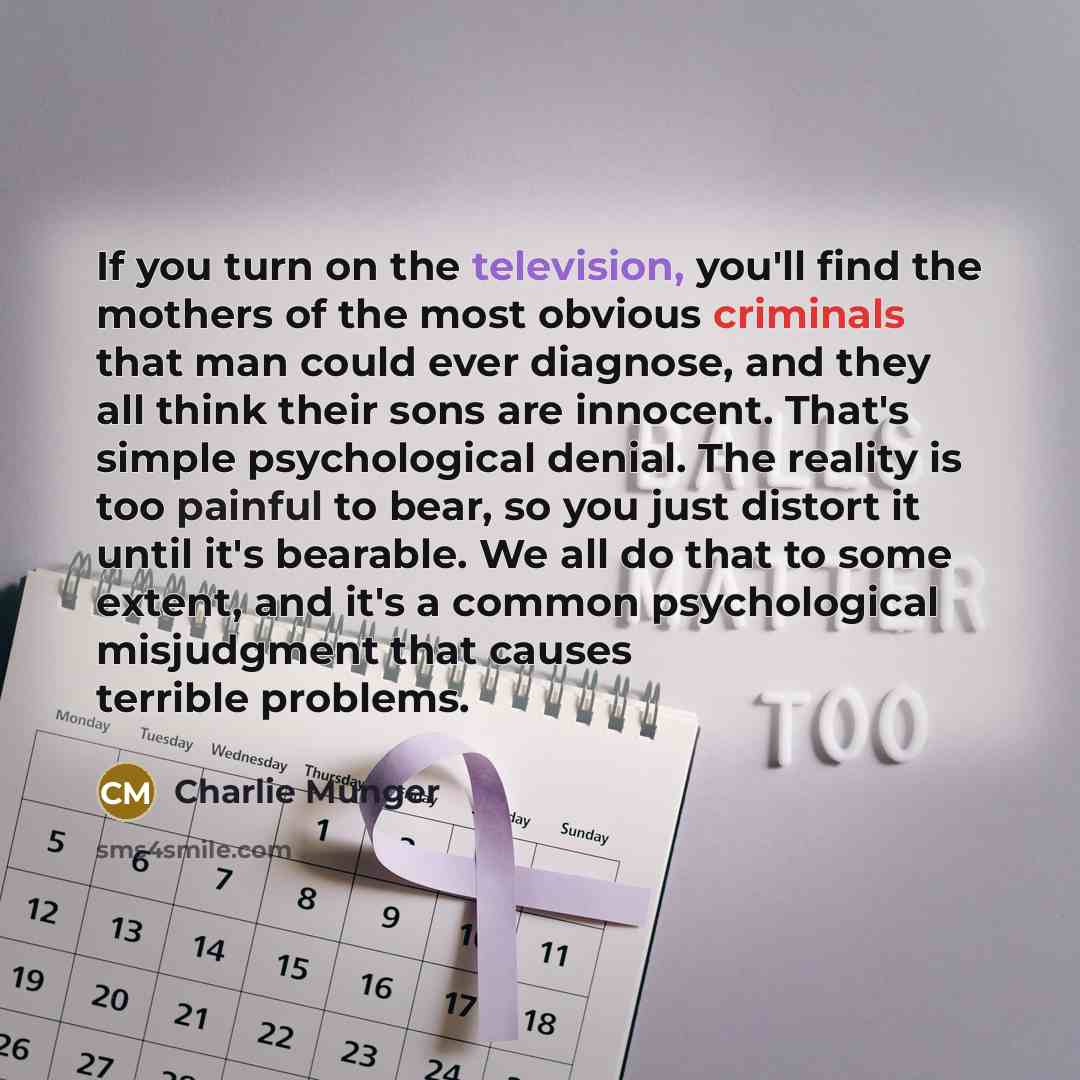 “If you turn on the television, you'll find the mothers of the most obvious criminals that man could ever diagnose, and they all think their sons are innocent. That's simple psychological denial. The reality is too painful to bear, so you just distort it until it's bearable. We all do that to some…” quote by Charlie Munger
