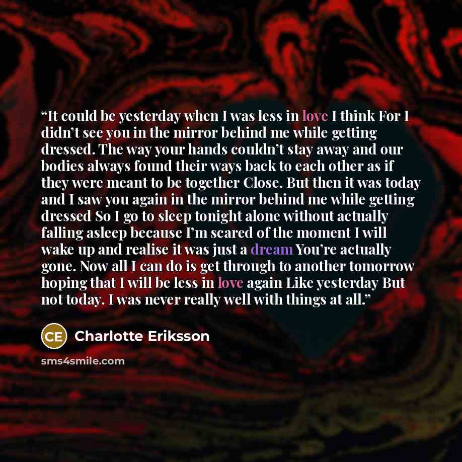 “It could be yesterday when I was less in love I think For I didn’t see you in the mirror behind me while getting dressed. The way your hands couldn’t stay away and our bodies always found their ways back to each other as if they were meant to be together Close. But then it was today and I saw you…” quote by Charlotte Eriksson