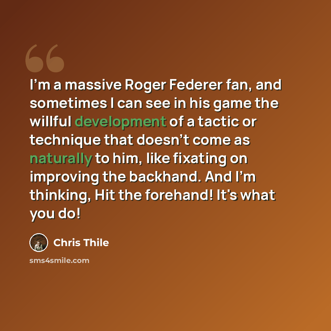 “I'm a massive Roger Federer fan, and sometimes I can see in his game the willful development of a tactic or technique that doesn't come as naturally to him, like fixating on improving the backhand. And I'm thinking, Hit the forehand! It's what you do!” quote by Chris Thile