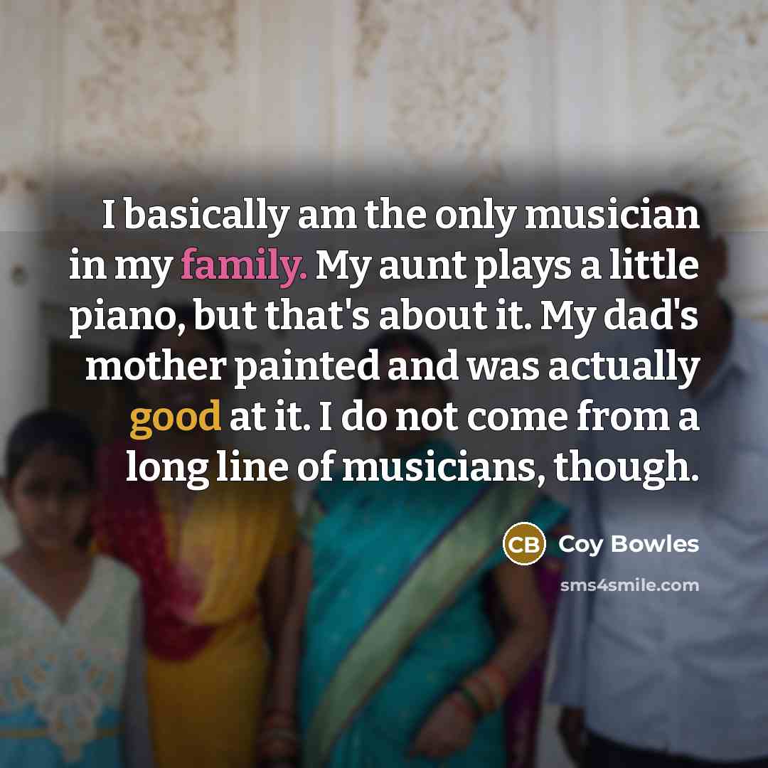 “I basically am the only musician in my family. My aunt plays a little piano, but that's about it. My dad's mother painted and was actually good at it. I do not come from a long line of musicians, though.” quote by Coy Bowles