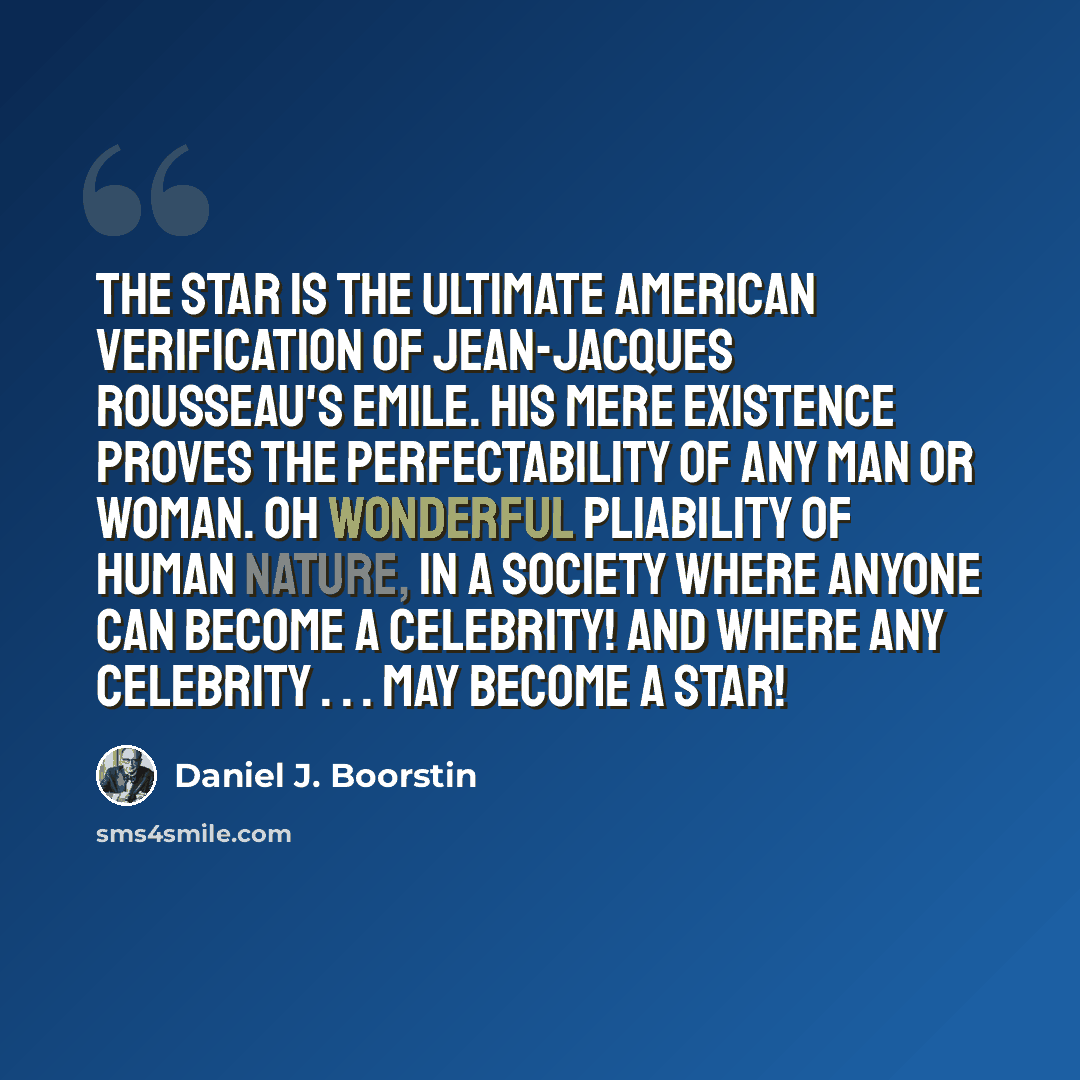 “The star is the ultimate American verification of Jean-Jacques Rousseau's Emile. His mere existence proves the perfectability of any man or woman. Oh wonderful pliability of human nature, in a society where anyone can become a celebrity! And where any celebrity . . . may become a star!” quote by Daniel J. Boorstin