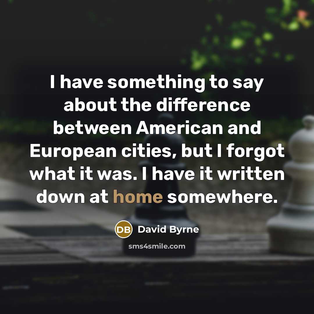 “I have something to say about the difference between American and European cities, but I forgot what it was. I have it written down at home somewhere.” quote by David Byrne