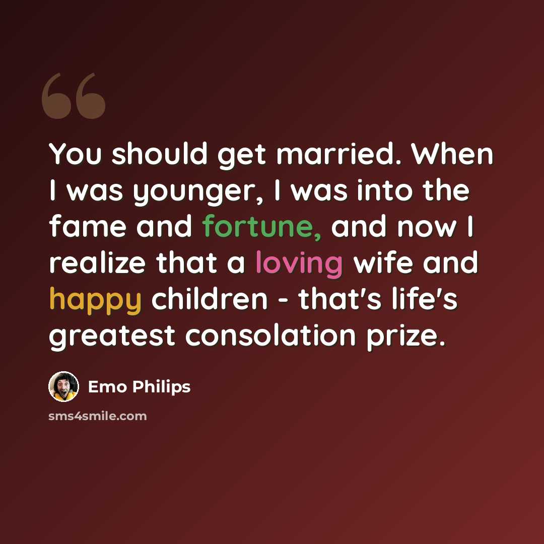 “You should get married. When I was younger, I was into the fame and fortune, and now I realize that a loving wife and happy children - that's life's greatest consolation prize.” quote by Emo Philips